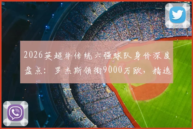 2026英超非传统六强球队身价深度盘点：罗杰斯领衔9000万欧，精选11人阵容总估值高达6.75亿欧元