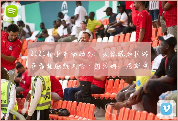 2026转会市场动态：米体曝加拉塔萨雷接触凯夫伦·图拉姆，尼斯中场转会谈判初步开启