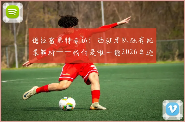 德拉富恩特专访：西班牙队独有纪录解析——我们是唯一能2026年连续两场击败法国的球队