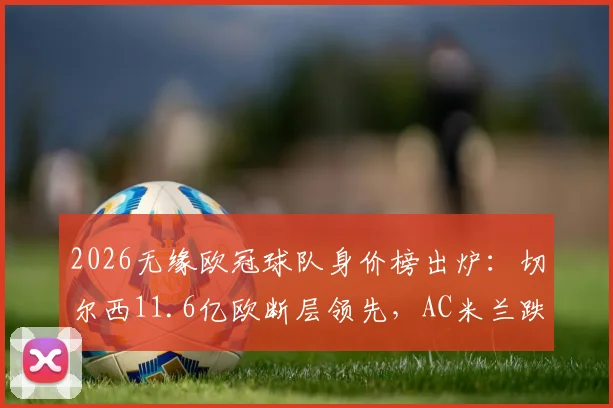 2026无缘欧冠球队身价榜出炉：切尔西11.6亿欧断层领先，AC米兰跌至第9位引热议