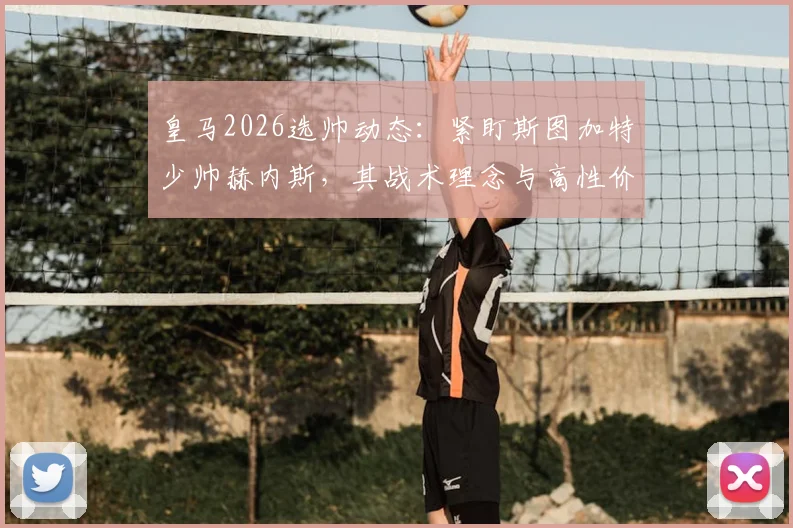 皇马2026选帅动态：紧盯斯图加特少帅赫内斯，其战术理念与高性价比成关键吸引力