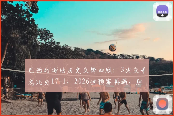 巴西对海地历史交锋回顾：3次交手总比分17-1，2026世预赛再遇，胜负悬念几何？