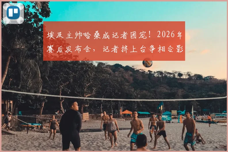 埃及主帅哈桑成记者团宠!2026年赛后发布会,记者挤上台争相合影背后原因解读