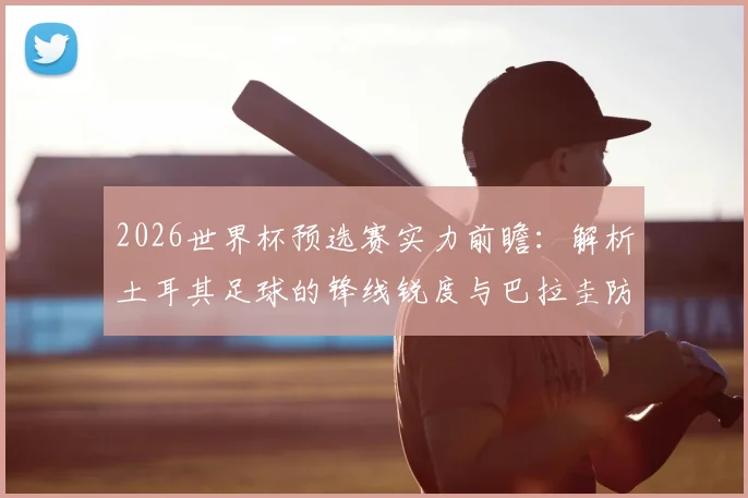 2026世界杯预选赛实力前瞻：解析土耳其足球的锋线锐度与巴拉圭防线的重塑挑战，附历史交锋深度解读