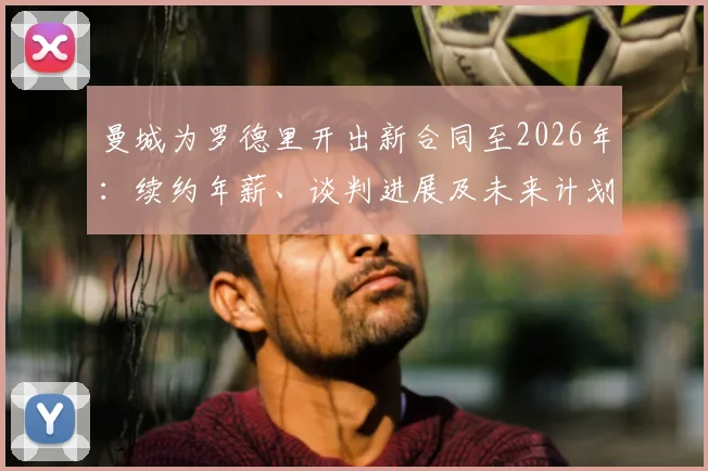 曼城为罗德里开出新合同至2026年：续约年薪、谈判进展及未来计划深度分析