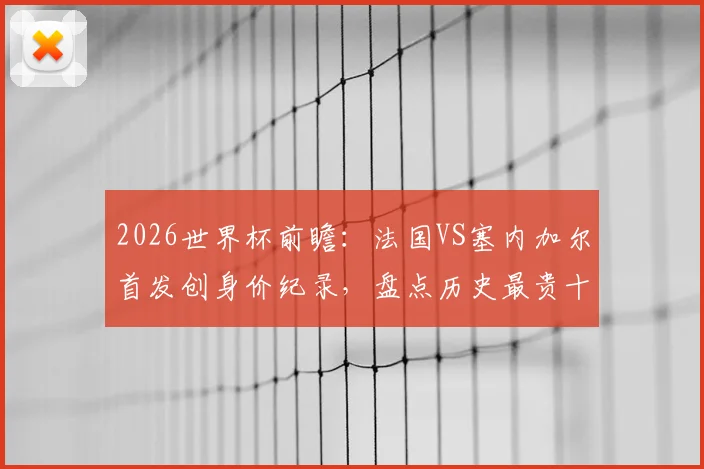 2026世界杯前瞻：法国VS塞内加尔首发创身价纪录，盘点历史最贵十战法国独占七席