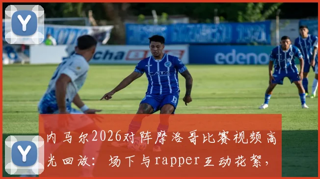 内马尔2026对阵摩洛哥比赛视频高光回放：场下与rapper互动花絮，场上积极指挥队友战术细节一览