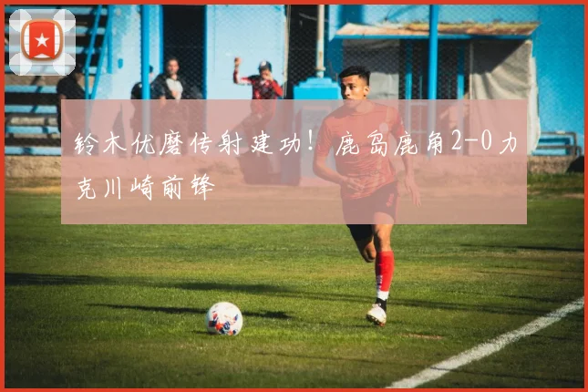 铃木优磨传射建功！鹿岛鹿角2-0力克川崎前锋