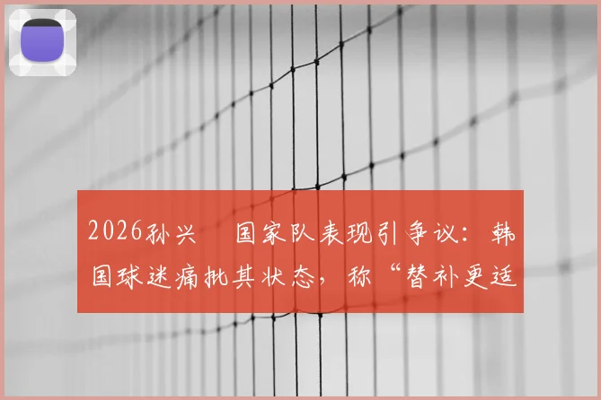 2026孙兴慜国家队表现引争议：韩国球迷痛批其状态，称“替补更适合你”背后原因解析