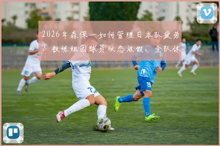 2026年森保一如何管理日本队疲劳？教练组因球员状态放假，全队休息一天引关注