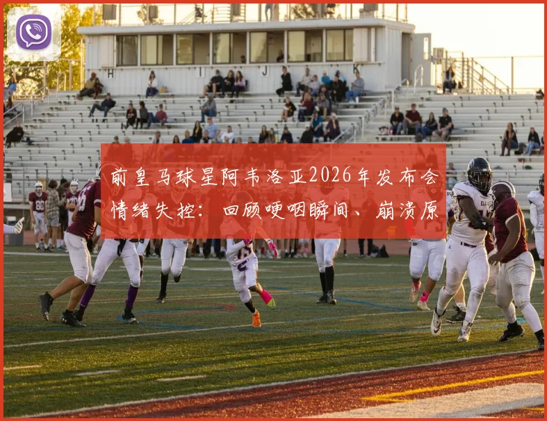 前皇马球星阿韦洛亚2026年发布会情绪失控：回顾哽咽瞬间、崩溃原因及对皇马青训的深远影响