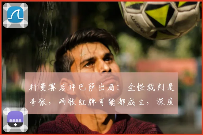 科曼赛后评巴萨出局:全怪裁判是夸张,两张红牌可能都成立,深度分析比赛胜负手