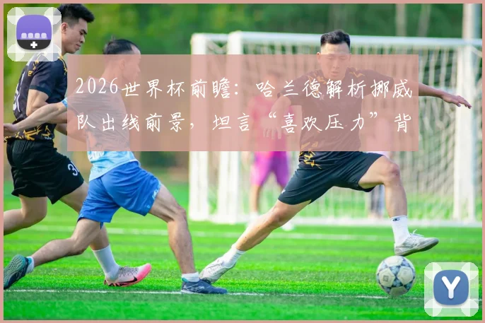 2026世界杯前瞻：哈兰德解析挪威队出线前景，坦言“喜欢压力”背后的心路历程