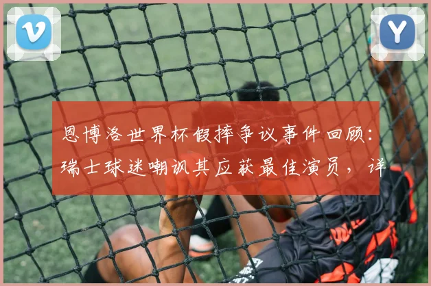 恩博洛世界杯假摔争议事件回顾:瑞士球迷嘲讽其应获最佳演员,详细剖析比赛中的争议判罚