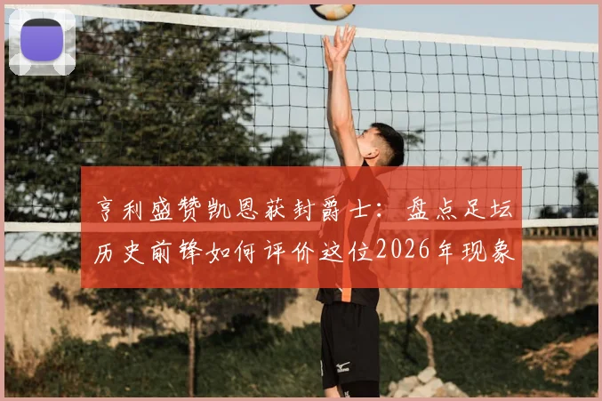 亨利盛赞凯恩获封爵士:盘点足坛历史前锋如何评价这位2026年现象级射手
