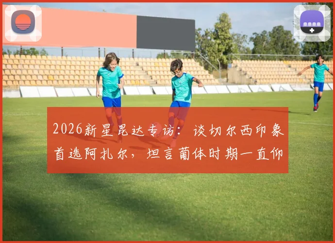 2026新星昆达专访：谈切尔西印象首选阿扎尔，坦言葡体时期一直仰慕C罗