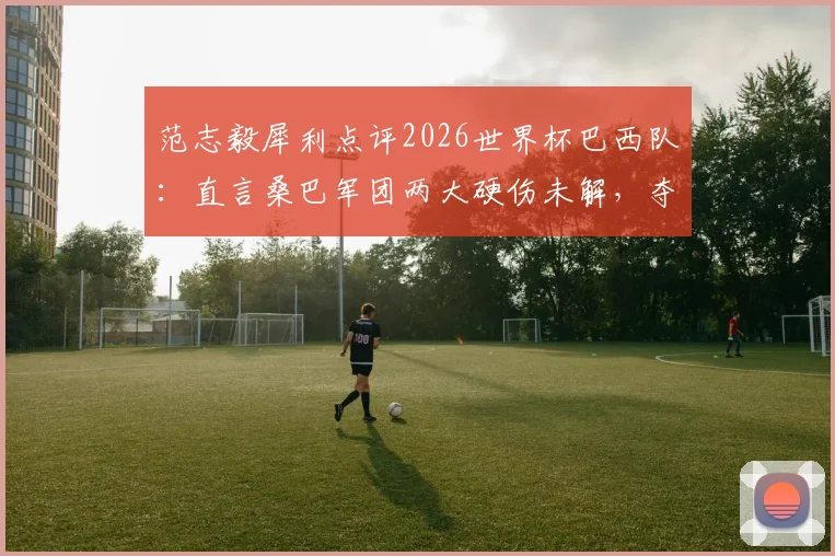 范志毅犀利点评2026世界杯巴西队：直言桑巴军团两大硬伤未解，夺冠前景依旧悬乎