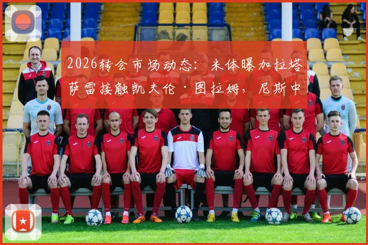 2026转会市场动态:米体曝加拉塔萨雷接触凯夫伦·图拉姆,尼斯中场转会谈判初步开启