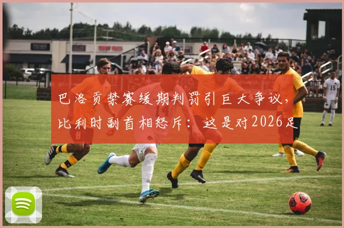 巴洛贡禁赛缓期判罚引巨大争议，比利时副首相怒斥：这是对2026足球规则的公然践踏