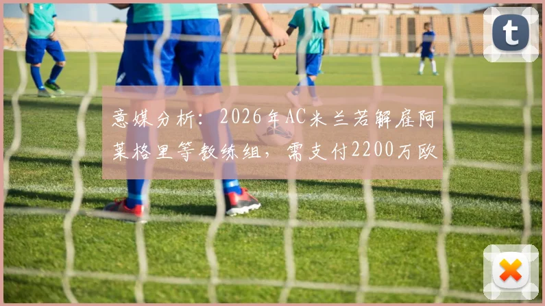 意媒分析：2026年AC米兰若解雇阿莱格里等教练组，需支付2200万欧违约金，球迷热议成本与抉择