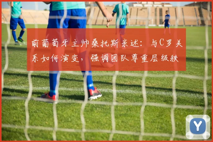 前葡萄牙主帅桑托斯亲述：与C罗关系如何演变，强调团队尊重层级秩序的重要性