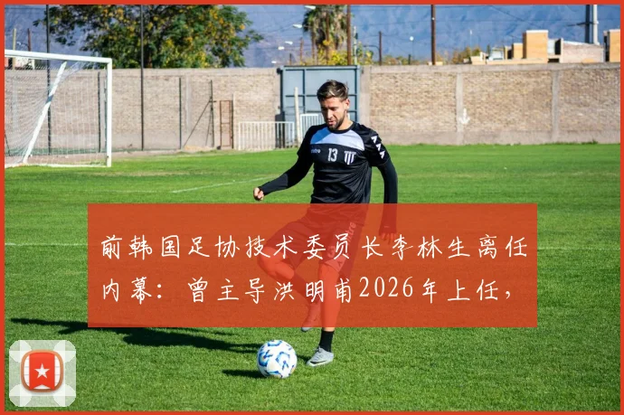 前韩国足协技术委员长李林生离任内幕：曾主导洪明甫2026年上任，现转投柬埔寨球队引发“跑路”猜测