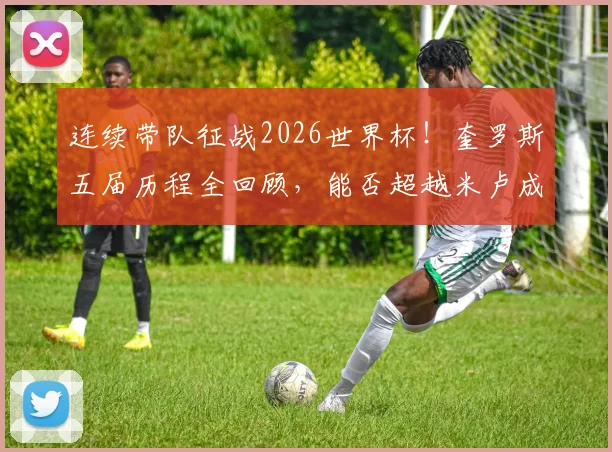 连续带队征战2026世界杯！奎罗斯五届历程全回顾，能否超越米卢成就成焦点