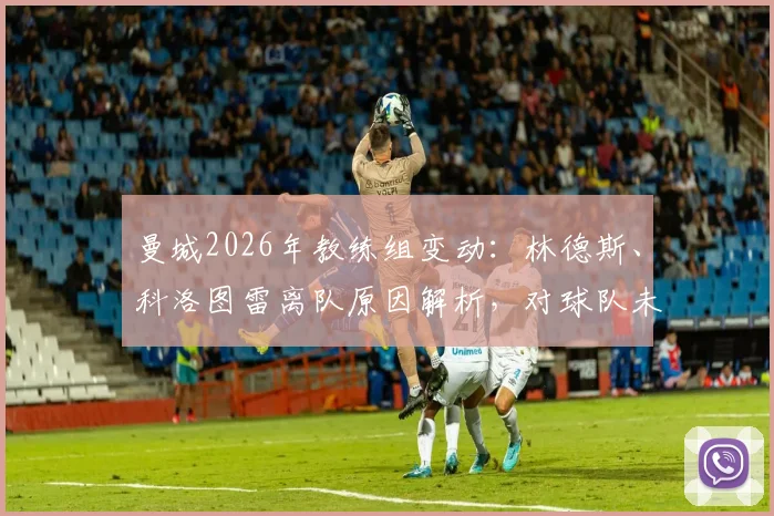 曼城2026年教练组变动：林德斯、科洛图雷离队原因解析，对球队未来战术影响几何？附详细分析与潜在接替者名单