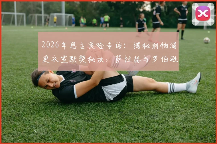 2026年恩古莫哈专访：揭秘利物浦更衣室默契秘诀，萨拉赫与罗伯逊如何帮助年轻球员快速成长