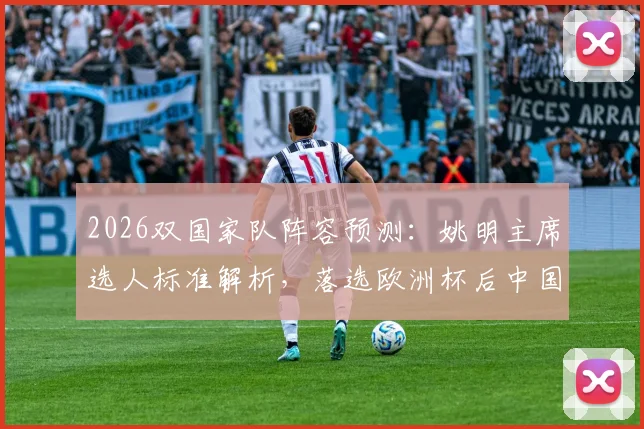 2026双国家队阵容预测:姚明主席选人标准解析,落选欧洲杯后中国男篮如何调整备战?