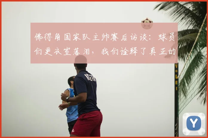 佛得角国家队主帅赛后访谈：球员们更衣室落泪，我们诠释了真正的公平竞赛精神