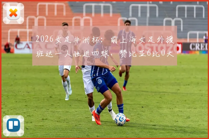 2026女足非洲杯：前上海女足外援班达一人独进四球，赞比亚6比0大胜埃及，创队史新纪录