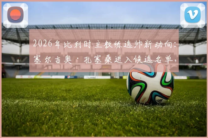 2026年比利时主教练选帅新动向:塞尔吉奥·孔塞桑进入候选名单,双方接触引热议