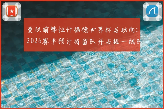 曼联前锋拉什福德世界杯后动向：2026赛季预计将留队并占据一线队位置，权威媒体解析其回归关键