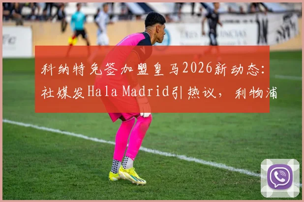 科纳特免签加盟皇马2026新动态:社媒发Hala Madrid引热议,利物浦球迷反应激烈