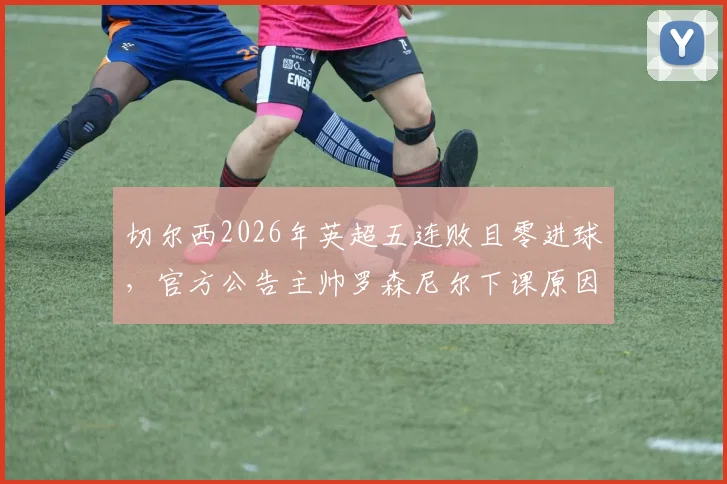 切尔西2026年英超五连败且零进球，官方公告主帅罗森尼尔下课原因与接替者分析