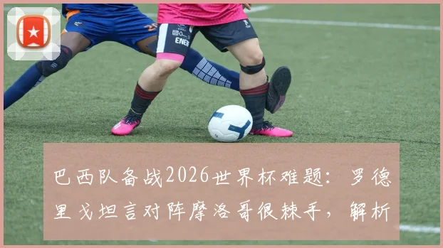 巴西队备战2026世界杯难题：罗德里戈坦言对阵摩洛哥很棘手，解析阵容新老平衡为何是关键