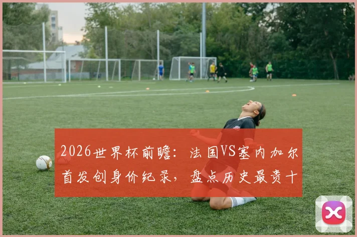 2026世界杯前瞻：法国VS塞内加尔首发创身价纪录，盘点历史最贵十战法国独占七席