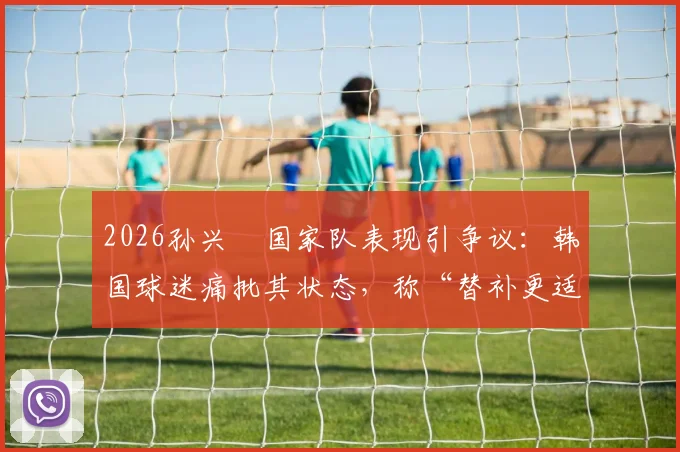 2026孙兴慜国家队表现引争议：韩国球迷痛批其状态，称“替补更适合你”背后原因解析