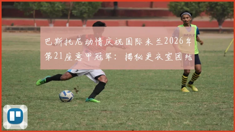 巴斯托尼动情庆祝国际米兰2026年第21座意甲冠军：揭秘更衣室团结密码与球迷支持力量，附完整夺冠历程回顾