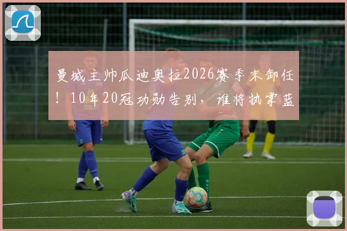 曼城主帅瓜迪奥拉2026赛季末卸任！10年20冠功勋告别，谁将执掌蓝月亮帅印？