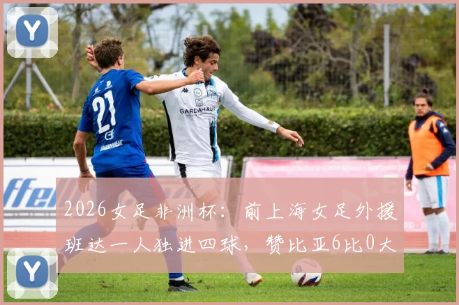 2026女足非洲杯：前上海女足外援班达一人独进四球，赞比亚6比0大胜埃及，创队史新纪录