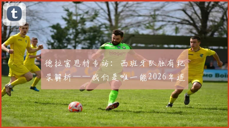 德拉富恩特专访:西班牙队独有纪录解析——我们是唯一能2026年连续两场击败法国的球队