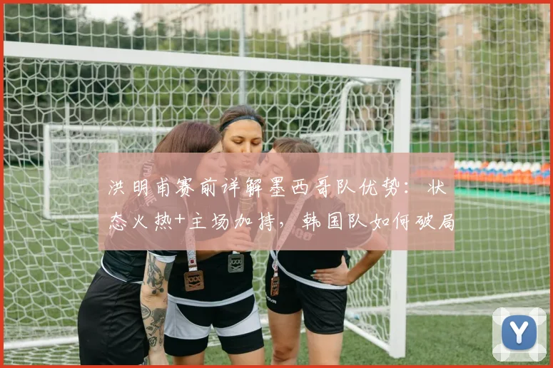 洪明甫赛前详解墨西哥队优势：状态火热+主场加持，韩国队如何破局备战2026年关键战