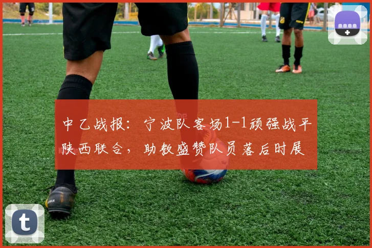 中乙战报：宁波队客场1-1顽强战平陕西联合，助教盛赞队员落后时展现坚韧品质