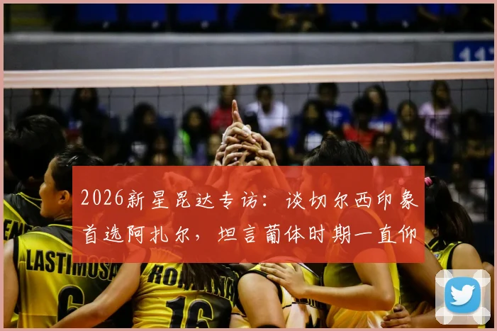 2026新星昆达专访：谈切尔西印象首选阿扎尔，坦言葡体时期一直仰慕C罗