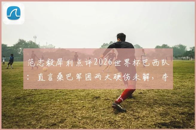 范志毅犀利点评2026世界杯巴西队：直言桑巴军团两大硬伤未解，夺冠前景依旧悬乎