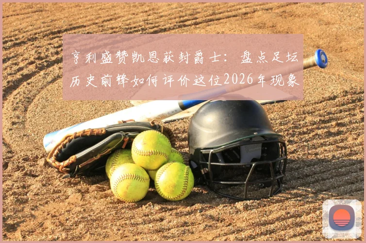 亨利盛赞凯恩获封爵士:盘点足坛历史前锋如何评价这位2026年现象级射手