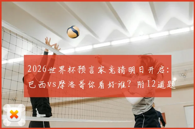 2026世界杯预言家竞猜明日开启：巴西vs摩洛哥你看好谁？附12道题目预测攻略与实力解析