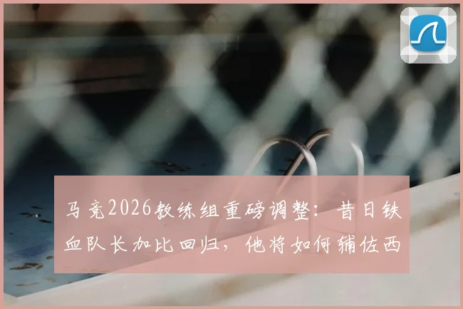 马竞2026教练组重磅调整：昔日铁血队长加比回归，他将如何辅佐西蒙尼重塑更衣室？